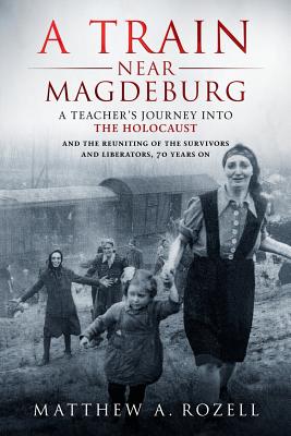 A Train Near Magdeburg: A Teacher's Journey into the Holocaust, and the reuniting of the survivors and liberators, 70 years on - Matthew Rozell