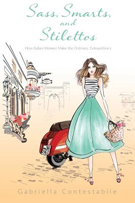 Sass, Smarts, and Stilettos: How Italian Women Make the Ordinary, Extraordinary - Gabriella Contestabile