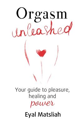 Orgasm Unleashed: Your guide to pleasure, healing and power - Eyal Matsliah