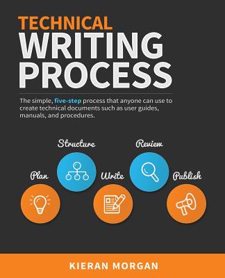 Technical Writing Process: The Simple, Five-Step Guide That Anyone Can Use to Create Technical Documents Such as User Guides, Manuals, and Proced - Kieran Morgan