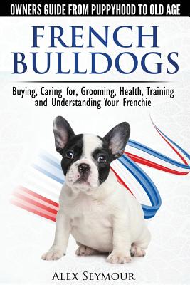French Bulldogs - Owners Guide from Puppy to Old Age: Buying, Caring For, Grooming, Health, Training and Understanding Your Frenchie - Alex Seymour