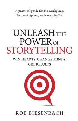 Unleash the Power of Storytelling: Win Hearts, Change Minds, Get Results - Rob Biesenbach