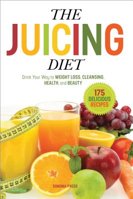 The Juicing Diet: Drink Your Way to Weight Loss, Cleansing, Health, and Beauty - Sonoma Press