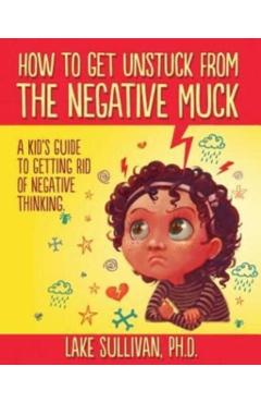 How To Get Unstuck From The Negative Muck: A Kid's Guide To Getting Rid Of Negative Thinking - Lake Sullivan Ph. D.