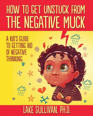 How To Get Unstuck From The Negative Muck: A Kid's Guide To Getting Rid Of Negative Thinking - Lake Sullivan Ph. D.