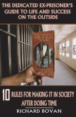 The Dedicated Ex-Prisoner's Guide to Life and Success on the Outside: 10 Rules for Making It in Society After Doing Time - Richard Bovan