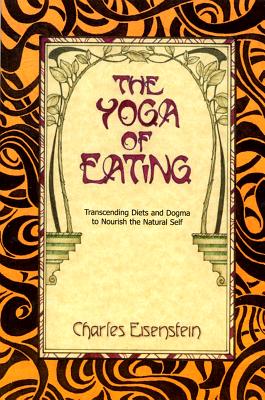 The Yoga of Eating: Transcending Diets and Dogma to Nourish the Natural Self - Charles Eisenstein