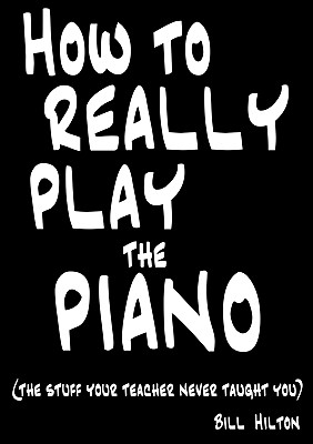 How To Really Play The Piano: The Stuff Your Teacher Never Taught You - Bill Hilton