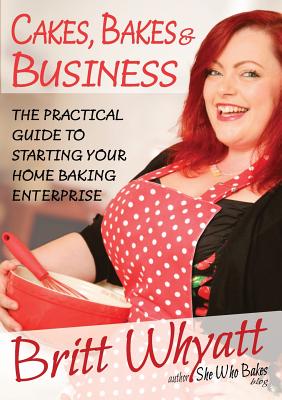 Cakes, Bakes and Business: The Practical Guide To Starting Your Home Baking Enterprise - Britt Whyatt