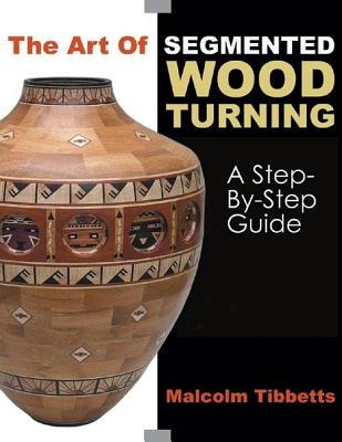 The Art of Segmented Wood Turning: A Step-By-Step Guide - Malcolm Tibbetts