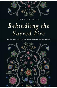 Rekindling the Sacred Fire: Mtis Ancestry and Anishinaabe Spirituality - Chantal Fiola