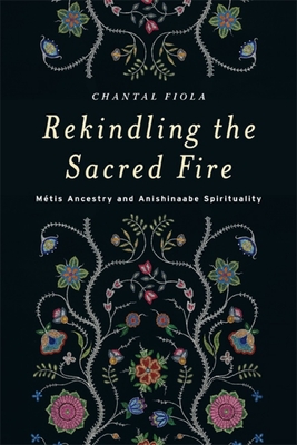 Rekindling the Sacred Fire: M�tis Ancestry and Anishinaabe Spirituality - Chantal Fiola