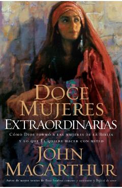 Doce Mujeres Extraordinarias: Cmo Dios Form a Las Mujeres de la Biblia Y Lo Qu l Quiere Hacer Con Usted - John F. Macarthur
