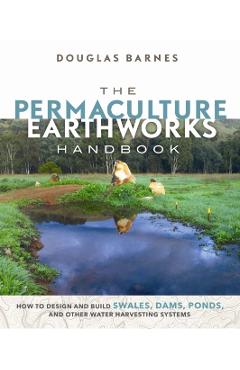 The Permaculture Earthworks Handbook: How to Design and Build Swales, Dams, Ponds, and Other Water Harvesting Systems - Douglas Barnes