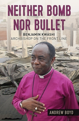 Neither Bomb Nor Bullet: Benjamin Kwashi: Archbishop on the Front Line - Andrew Boyd