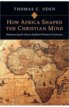 How Africa Shaped the Christian Mind: Rediscovering the African Seedbed of Western Christianity - Thomas C. Oden