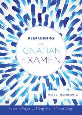 Reimagining the Ignatian Examen: Fresh Ways to Pray from Your Day - Mark E. Thibodeaux