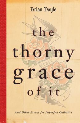 The Thorny Grace of It: And Other Essays for Imperfect Catholics - Brian Doyle