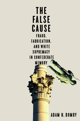 The False Cause: Fraud, Fabrication, and White Supremacy in Confederate Memory - Adam H. Domby
