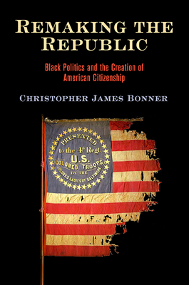 Remaking the Republic: Black Politics and the Creation of American Citizenship - Christopher James Bonner