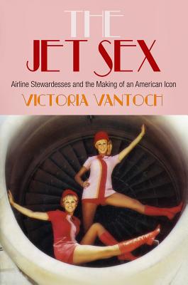 The Jet Sex: Airline Stewardesses and the Making of an American Icon - Victoria Vantoch