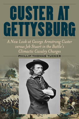 Custer at Gettysburg: A New Look at George Armstrong Custer Versus Jeb Stuart in the Battle's Climactic Cavalry Charges - Phillip Thomas Tucker