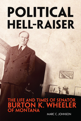 Political Hell-Raiser: The Life and Times of Senator Burton K. Wheeler of Montana - Marc C. Johnson