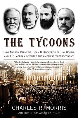The Tycoons: How Andrew Carnegie, John D. Rockefeller, Jay Gould, and J. P. Morgan Invented the American Supereconomy - Charles R. Morris
