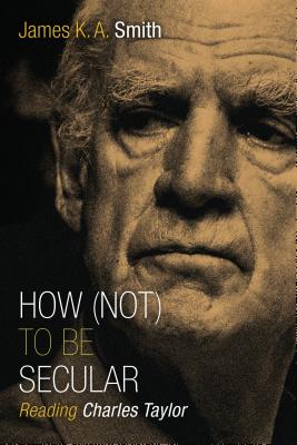 How (Not) to Be Secular: Reading Charles Taylor - James K. A. Smith