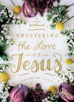 Uncovering the Love of Jesus: A Lent Devotional - Asheritah Ciuciu