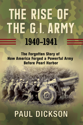 The Rise of the G.I. Army, 1940-1941: The Forgotten Story of How America Forged a Powerful Army Before Pearl Harbor - Paul Dickson