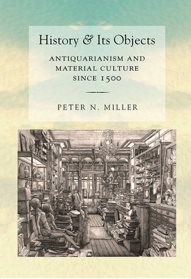 History and Its Objects: Antiquarianism and Material Culture Since 1500 - Peter N. Miller