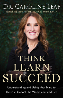 Think, Learn, Succeed: Understanding and Using Your Mind to Thrive at School, the Workplace, and Life - Caroline Leaf