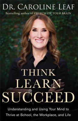 Think, Learn, Succeed: Understanding and Using Your Mind to Thrive at School, the Workplace, and Life - Caroline Leaf