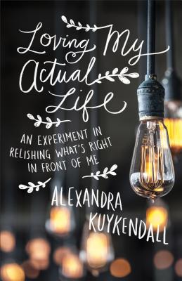 Loving My Actual Life: An Experiment in Relishing What's Right in Front of Me - Alexandra Kuykendall