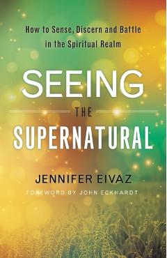 Seeing the Supernatural: How to Sense, Discern and Battle in the Spiritual Realm - Jennifer Eivaz