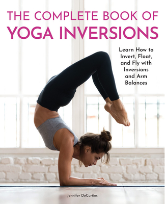 The Complete Book of Yoga Inversions: Learn How to Invert, Float, and Fly with Inversions and Arm Balances - Jennifer Decurtins
