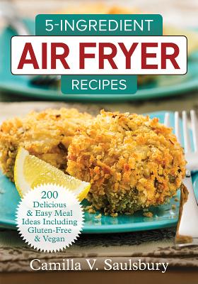 5-Ingredient Air Fryer Recipes: 200 Delicious and Easy Meal Ideas Including Gluten-Free and Vegan - Camilla Saulsbury