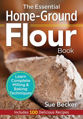 The Essential Home-Ground Flour Book: Learn Complete Milling and Baking Techniques, Includes 100 Delicious Recipes - Sue Becker