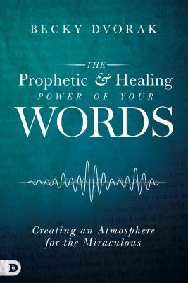 The Prophetic and Healing Power of Your Words: Creating an Atmosphere for the Miraculous - Becky Dvorak