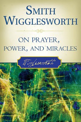 Smith Wigglesworth on Prayer, Power, and Miracles - Smith Wigglesworth