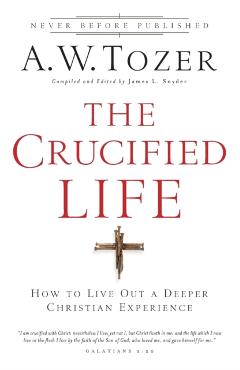 The Crucified Life: How to Live Out a Deeper Christian Experience - A. W. Tozer