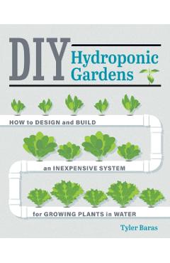 DIY Hydroponic Gardens: How to Design and Build an Inexpensive System for Growing Plants in Water - Tyler Baras