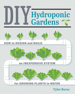 DIY Hydroponic Gardens: How to Design and Build an Inexpensive System for Growing Plants in Water - Tyler Baras