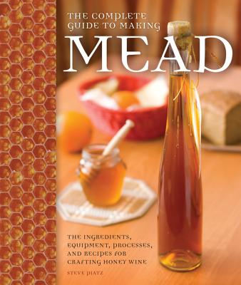 The Complete Guide to Making Mead: The Ingredients, Equipment, Processes, and Recipes for Crafting Honey Wine - Steve Piatz