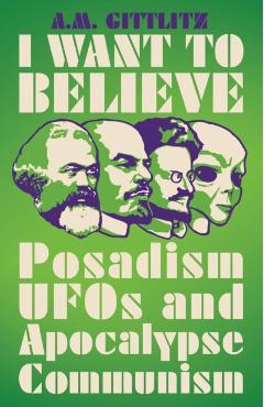 I Want to Believe: Posadism, UFOs and Apocalypse Communism - A. M. Gittlitz
