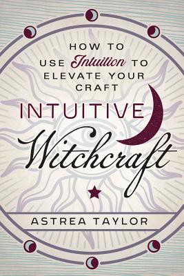 Intuitive Witchcraft: How to Use Intuition to Elevate Your Craft - Astrea Taylor
