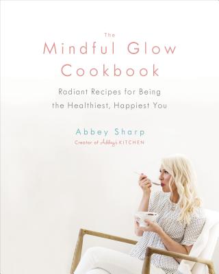 The Mindful Glow Cookbook: Radiant Recipes for Being the Healthiest, Happiest You - Abbey Sharp