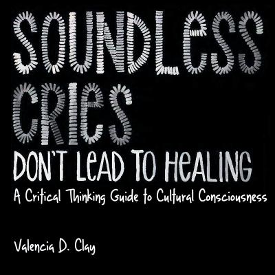 Soundless Cries Don't Lead to Healing: A Critical Thinking Guide to Cultural Consciousness - Valencia D. Clay