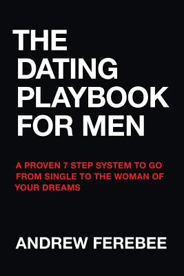 The Dating Playbook For Men: A Proven 7 Step System To Go From Single To The Woman Of Your Dreams - Andrew Ferebee